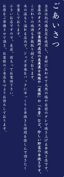 ごあいさつ 当店は紀州備長炭を使用し、素材にあわせて天然の塩や自前のタレで焼き上げる串焼き専門店です。当店のオススメは養鶏所直送の淡海地鶏や、「蓮根」や「牛蒡」など珍しい野菜の串焼きです。こだわりの地酒も多数取り揃えております。木の温もり溢れる店内で、ジャズ音楽をバックにゆっくりと串焼きと時間を愉しんで頂きたく営業しております。小さいお店ですので、是非、前もってお電話下さい。お席をご準備させて頂き、お客様のご来店を心よりお待ちしております。